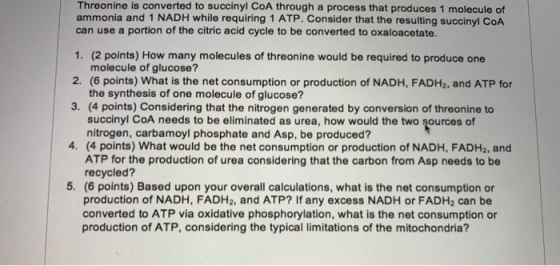 Threonine is converted to succinyl CoA through a process that produces 1 molecule of ammonia and 1 NADH while requiring 1 ATP. Consider that the resulting succinyl CoA can use a portion of the citric acid cycle to be converted to oxaloacetate. 1. (2 points) How many molecules of threonine would be required to produce one molecule of glucose? 2. (6 points) What is the net consumption or production of NADH, FADH2, and ATP for the synthesis of one molecule of glucose? 3. (4 points) Considering that the nitrogen generated by conversion of threonine to succinyl CoA needs to be eliminated as urea, how would the two sources of nitrogen, carbamoyl phosphate and Asp, be produced? 4. (4 points) What would be the net consumption or production of NADH, FADH2, and ATP for the production of urea considering that the carbon from Asp needs to be recycled? 5. (6 points) Based upon your overall calculations, what is the net consumption or production of NADH, FADH2, and ATP? If any excess NADH or FADH2 can be converted to ATP via oxidative phosphorylation, what is the net consumption or production of ATP, considering the typical limitations of the mitochondria?
