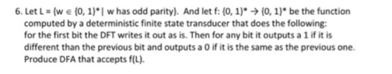 6. Let L (w e (0, 1) I w has odd parity). And let f (0, 1). (0,1 be the function computed by a deterministic finite state transducer that does the following: for the first bit the DFT writes it out as is. Then for any bit it outputs a 1 ifit is different than the previous bit and outputs a 0 if it is the same as the previous one. Produce DFA that accepts f(L).