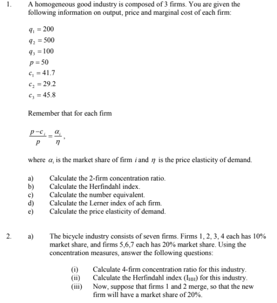 A homogeneous good industry is composed of 3 firms. You are given the following information on output, price and marginal cost of each firm: q, 200 q2-500 93100 p- 50 41.7 c2 29.2 c3 45.8 Remember that for each firm where α, is the market share of firm i and η is the price elasticity of demand. a)Calculate the 2-firm concentration ratio. b)Calculate the Herfindahl index c) Calculate the number equivalent. d) Calculate the Lerner index of ach firm. e Calculate the price elasticity of demand. a) The bicycle industry consists of seven firms. Firms 1, 2, 3, 4 each has 10% market share, and firms 5,6,7 each has 20% market share. Using the concentration measures, answer the following questions (i) Calculate 4-firm concentration ratio for this industry (ii) Calculate the Herfindahl index (IHH) for this industry (iii) Now, suppose that firms 1 and 2 merge, so that the new firm will have a market share of 20%