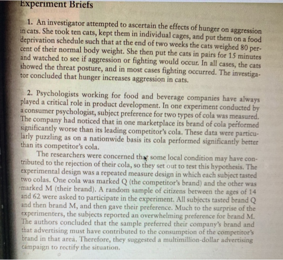 Experiment Briefs 1. An investigator attempted to ascertain the effects of hunger on aggression in cats. She took ten cats, kept them in individual cages, and put them on a food deprivation schedule such that at the end of two weeks the cats weighed 80 per- cent of their normal body weight. She then put the cats in pairs for 15 minutes and watched to see if aggression or fighting would occur. In all cases, the cats showed the threat posture, and in most cases fighting occurred. The investiga- tor concluded that hunger increases aggression in cats. 2. Psychologists working for food and beverage companies have always played a critical role in product development. In one experiment conducted by a consumer psychologist, subject preference for two types of cola was measured The company had noticed that in one marketplace its brand of cola performed significantly worse than its leading competitors cola. These data were particu larly puzzling as on a nationwide basis its cola performed significantly better than its competitors cola. The researchers were concerned thiat some local condition may have con ted to the rejection of their cola, so they set out to test this hypothesis. The tal design was a repeated measure design in which each subject tasted two colas. One cola was marked Q (the competitors brand) and the other was marked M (their brand). A random sample of citizens between the ages of 14 nd 62 were asked to participate in the experiment. All subjects tasted bran and then brand M, and then gave their preference. Much to the surprise of the xperimenters, the subjects reported an overwhelming preference for brand M. The authors concluded that the sample preferred their companys brand and t advertising must have contributed to the consumption of the competitors brand in that area. Therefore, they suggested a multimillion-dollar advertising campaign to rectify the situation.