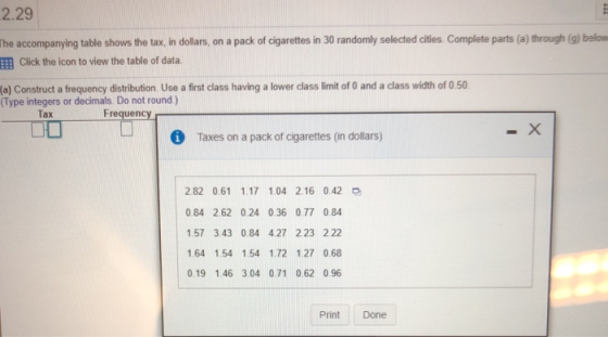2.29 he accompanying table shows the tax, in dollars, on a pack of cigarettes in 30 randomly selected cities. Complete parts (a) through (g) below EEB Click the icon to view the table of data (a) Construct a frequency distribution. Use a first class having a lower class limit of 0 and a class width of 0.50 (Type integers or decimals Do not round) Tax Frequency i Taxes on a pack of cigarettes (in dollars) 2.82 0.61 1.17 1.04 2.16 0.42 0.84 2.62 0.24 0.36 0.77 0.84 157 3.43 0.84 4.27 223 2.22 1.64 1.54 1.54 1.72 1.27 0.68 0.19 1.46 3.04 0.71 062 0.96 Print Done