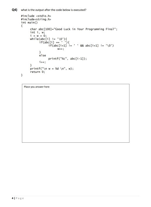 Q4) what is the output after the code below is executed? #include <stdio.h> #1 nclude<string.h> int main) char abc[100]-Good Luck in Your Programming Final int i, ; while(abc[i]!= \0){ if(abc[i] if(abc[i+1]-&&abci+1] -0 else printfc, abcli-1]) printf(\n w = %d return 0; \n, w); Place you answer here 4 l Page