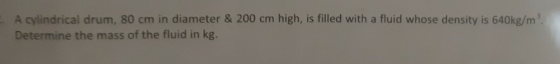 A cylindrical drum, 80 cm in diameter & 200 cm high, is filled with a fluid whose density is 640kg/m. Determine the mass of t