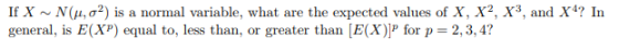 If X ~ N(?, ?2) is a normal variable, what are the expected values of X, X2, X3, and X4? In general, is E(XP) equal to, less than, or greater than [E(X) for p 2,3, 4?