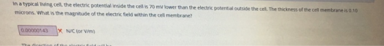 The thickness of the cell membrane is 0.10 in a typical Iiving cell, the electric potential inside the cell s 70 miv lower than the electric potential outside the cell microns.What is the magnitude of the electric field within the cell membrane? 0.00000143 X NIC (or V/m)
