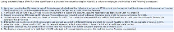 During a maternity leave of the full-time bookkeeper at a privately owned furniture repair business, a temporary employee was involved in the following transactions. 1. Work was completed on the order for one of the customers who had paid the full price in advance of $550 several months ago. At that time it was recorded as unearned revenue. The journal entry to record completing the work was a debit to Cash and a credit to Service Revenue 2. A cheque in the amount of $1,030 was received in payment of a customers account: Accounts Receivable was debited and Cash was credited 3. Prepaid insurance for $500 was paid by cheque. The resulting entry included a debit to Prepaid Insurance and a credit to Insurance Expense for $500, 4. 10 cartridges of printer toner were purchased on account for $600. This transaction was recorded as a debit to Equipment and a credit to Accounts Payable. None of the 9 cartridges has been used. 5. Interest for one month on a $6,800 note payable was accrued as a debit to Interest Expense and credit to Interest Payable for $680. The annual rate of interest is 10% 6. When the owner, L. Lowe, used $1,060 cash for personal expenses, a debit was made to L. Lowe, Capital and a credit was made to Cash. 7. Equipment costing $380 was purchased on account. This was recorded with a debit to Repairs Expense and a credit to Cash 8. The business was approved for a bank loan of $520 to be paid in five equal installments over the next five months. No entry was recorded. 8 0