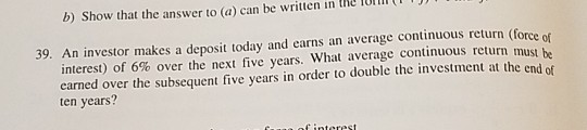 b) Show that the answer to (a) can be written in the lom 39. An investor makes a deposit today and earns an average continuous return (force of be interest) of 6% over the next five years, what average continuous return must earned over the subsequent five years in order to double the investment at the end of ten years?