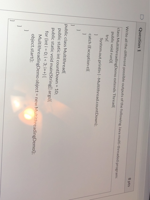 Question 1 8 pts Write all the different possible outputs of the following Java multi-threaded program: class MultithreadingD