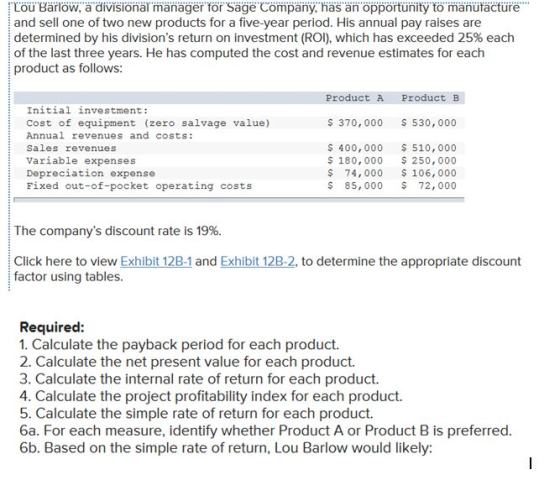 Lou.. arlöw, а.di isionär mänägert r. Säge. Company, as än opportunity to manufacture. and sell one of two new products for a five-year period. His annual pay raises are i determined by his divisions return on investment (ROI), which has exceeded 25% each of the last three years. He has computed the cost and revenue estimates for each product as follows ProductAProduct B Initial investment: Cost of equipment (zero salvage value) Annual revenues and costs: Sales revenues Variable expenses Depreciation expense Fixed out-of-pocket operating costs S 370, 000 530,000 S 400, 000 510,000 S 180, 000 250,000 $ 74, 000 106,000 $ 85, 000 72,000 I he companys discount rate is 19% Click here to view Exhibit 128-1 and Exhibit 12B-2, to determine the appropriate discount factor using tables. Required 1. Calculate the payback period for each product. 2. Calculate the net present value for each product. 3. Calculate the internal rate of return for each product. 4. Calculate the project profitability index for each product. 5. Calculate the simple rate of return for each product. 6a. For each measure, identify whether Product A or Product B is preferred 6b. Based on the simple rate of return, Lou Barlow would likely: