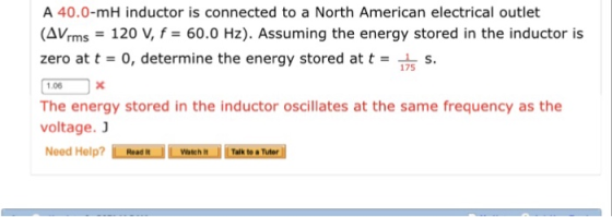 A 40.0-mH inductor is connected to a North American electrical outlet (AVrms-120 V, f= 60.0 Hz). Assuming the energy stored in the inductor is zero at t = 0, determine the energy stored at t = 175 s. The energy stored in the inductor oscillates at the same frequency as the voltage. Watch It Talk to a Tuter