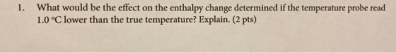 1. What would be the effect on the enthalpy change determined if the temperature probe read 1.0°C lower than the true tempera