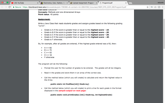 (20) YouTube ㄨ Electronics, Cars, Fashion, Co × Upload Assignment: Program xy 9 Program3.pdf eduardo C Secure https://blackboard.kean.edu/bbcswebdav/pid-736390-dt-content-rid-2804166 1/courses/18SP CPS 2231 06/Program3.pdf Concepts: Methods and one dimensional Arrays Point value: 45 points Write a Java Class that reads students grades and assigns grades based on the following grading curve .Grade is A if the score is greater than or equal to the highest score - 10 .Grade is B if the score is greater than or equal to the highest score -20 Grade is C if the score is greater than or equal to the highest score 30 Grade is D if the score is greater than or equal to the highest score 40 Grade is F otherwise So, for example, after all grades are entered, if the highest grade entered was a 92, then: A >= 82 B>= 72 .D52 F otherwise The program will do the following: Prompt the user for the number of grades to be entered. The grades will all be integers. .Read in the grades and store them in an array of the correct size. Call the method below (which you will create) to calculate and return the highest value in the Array public static int findMax(int[] theArray) .Call the method below (which you will create) to print a line for each grade in the format displayed in the sample output on next page public static void printGrades (int[] theArray, int highestGrade)