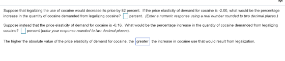 Suppose that legalizing the use of cocaine would decrease its price by 82 percent. If the price elasticity of demand for cocaine is -2.00, what would be the percentage increase in the quantity of cocaine demanded from legalizing cocaine? percent. (Enter a numeric response using a real number rounded to two decimal places.) Suppose instead that the price elasticity of demand for cocaine is -0.16. What would be the percentage increase in the quantity of cocaine demanded from legalizing cocaine? percent (enter your response rounded to two decimal places) The higher the absolute value of the price elasticity of demand for cocaine, the greater the increase in cocaine use that would result from legalization
