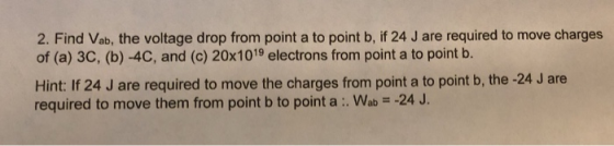 2. Find Vab, the voltage drop from point a to point b, if 24 J are required to move charges of (a) 3C, (b)-4C, and (c) 20x1019 electrons from point a to point b. Hint: If 24 J are required to move the charges from point a to point b, the -24 J are required to move them from point b to point a : Wab -24