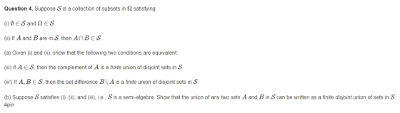 Question 4. Suppose S is a collection of subsets in 2 satisfying (ii) If A and B are in S, then An B є s. (a) Given () and (ii), show that the following two conditions are equivalent: (i)IAES, then the complement of A is a finite union of disjoint sets inS (ii) If A, B є s. then the set difference B \A is a finite union of disjont sets in ş (b) Suppose S satisfies (0), (ii), and (ii), i.e., S is a semi-algebra. Show that the union of any two sets A and B in S can be written as a finite disjoint union of sets in S #pin