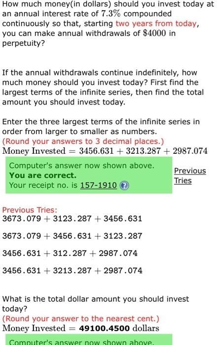 How much money (in dollars) should you invest today at an annual interest rate of 7.3% compounded continuously so that, starting two years from today, you can make annual withdrawals of $4000 in perpetuity? If the annual withdrawals continue indefinitely, how much money should you invest today? First find the largest terms of the infinite series, then find the total amount you should invest today. Enter the three largest terms of the infinite series in order from larger to smaller as numbers (Round your answers to 3 decimal places.) Money Invested = 3456.631 + 3213.287 + 2987.074 Computers answer now shown above. You are correct. Your receipt no. is 157-1910 Previous Tries Previous Tries: 3673.079 3123.287 3456.631 3673.079 3456.631 3123.287 3456.631 312.287 2987.074 3456.631 3213.287 2987.074 What is the total dollar amount you should invest today? (Round your answer to the nearest cent.) Money Invested - 49100.4500 dollars Computers answer now shown above