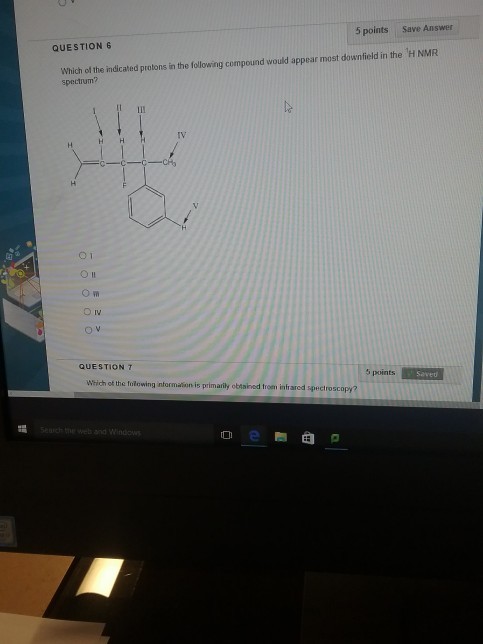 5 points Save Answer QUESTION 6 Which of the indicated protons in the following compound would appear most downfield in the H NMR spectrum? TV O 1 QUESTION T 5 points Save Wsich of the folewing ntormationis primarily obinined trom intrared spectroscopy? Sch the web and Window