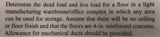 Determine the dead load and live load for a floor in a light manufacturing warehouse/office complex in which any area can be used for storage. Assume that there will be no ceiling or floor finish and that the floors are 4-in. reinforced concrete. Allowance for mechanical ducts should be provided.