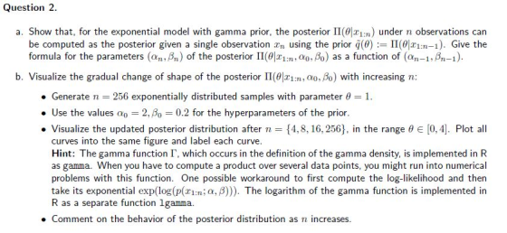 Question 2 a. Show that, for the exponential model with gamma prior, the posterior Π(9121m) under n observations can be computed as the posterior given a single observation xn using the prior q(の는 1101r1:n-1). Give the formula for the parameters (an,ßn) of the posterior ll(θ|X1:n, α0,Ao) as a function of (an-1, Bn-1). b. Visualize the gradual change of shape of the posterior II(01:n, ao, Bo) with increasing n: . Generate n 256 exponentially distributed samples with parameter θ-1. . Use the values ao -2, βο 0.2 for the hyperparameters of the prior. . Visualize the updated posterior distribution after n--{4,8, 16, 256), in the range θ e [0,4]. Plot all curves into the same figure and label each curve. Hint: The gamma function Г, which occurs in the definition of the gamma density, is implemented in R as gamma. When you have to compute a product over several data points, you might run into numerical problems with this function. One possible workaround to first compute the log-likelihood and then take its exponential exp(log(p(ziI:n; a, B))). The logarithm of the gamma function is implemented in R as a separate function lgamma. . Comment on the behavior of the posterior distribution as n increases.