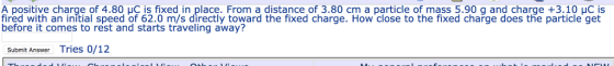 A positive charge of 4.80 uC is fixed in place. From a distance of 3.80 cm a particle of mass 5.90 g and charge +3.10 uC is fired with an initial speed of 62.0 m/s directly toward the fixed charge. How close to the fixed charge does the particle get before it comes to rest and starts traveling away? Submit Answer Tries 0/12