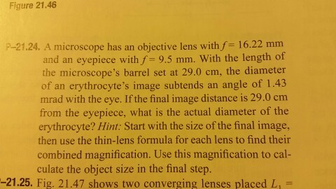 Figure 21.46 P-21.24. A microscope has an objective lens with f 16.22 mm and an eyepiece with f 9.5 mm. With the length of the microscopes barrel set at 29.0 cm, the diameter of an e image subtends an angle of 1.43 mrad with the eye. If the final image distance is 29.0 cm from the eyepiece, what is the actual diameter of the erythrocyte? Hint: Start with the size of the final image, then use the thin-lens formula for each lens to find their combined magnification. Use this magnification to cal- culate the object size in the final step. -21.25. Fig. 21.47 shows two converging lenses placed L,