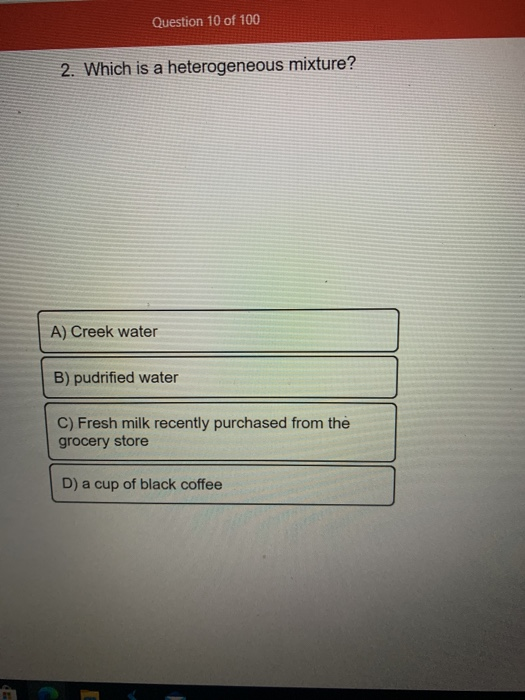 Question 10 of 100 2. Which is a heterogeneous mixture? A) Creek water B) pudrified water C) Fresh milk recently purchased fr