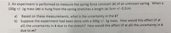2. An experiment is performed to measure the spring force constant (k) of an unknown spring. When a 100g +/- 1g mass (m) is h