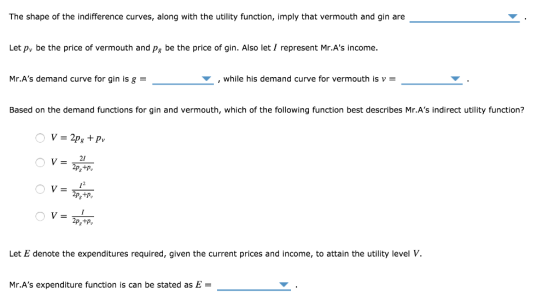 The shape of the indifference curves, along with the utility function, imply that vermouth and gin are Let py be the price of vermouth and pg be the price of gin. Also let / represent Mr.As income. Mr.As demand curve for gin is g , while his demand curve for vermouth is v Based on the demand functions for gin and vermouth, which of the following function best describes Mr.As indirect utility function? Let E denote the expenditures required, given the current prices and income, to attain the utility level Mr.As expenditure function is can be stated as E