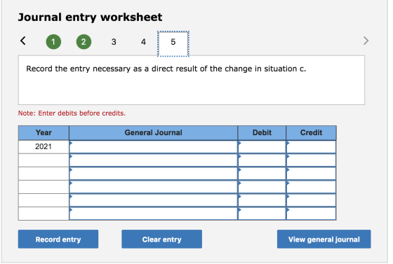 Journal entry worksheet Record the entry necessary as a direct result of the change in situation c. Note: Enter debits before