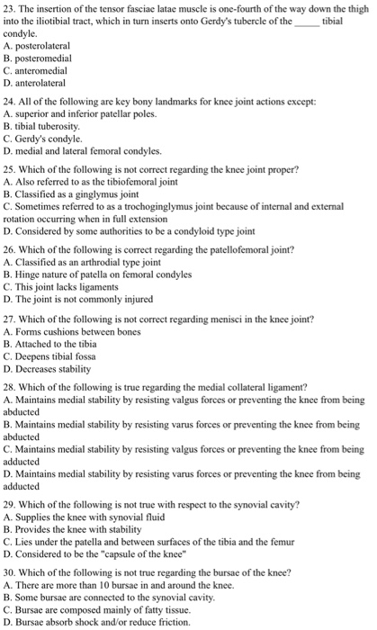 23. The insertion of the tensor fasciae latae muscle is one-fourth of the way down the thigh into the iliotibial tract, which in turn inserts onto Gerdys tubercle of the tibial condyle. B. posteromedial C. anteromedial D. anterolateral 24. All of the following are key bony landmarks for knee joint actions except: A. superior and inferior patellar poles. B. tibial tuberosity C. Gerdys condyle. D. medial and lateral femoral condyles. 25. Which of the following is not correct regarding the knee joint proper? A. Also referred to as the tibiofemoral joint B. Classified as a ginglymus joint C. Sometimes referred to as a trochoginglymus joint because of internal and external rotation occurring when in full extension D. Considered by some authorities to be a condyloid type joint 26. Which of the following is correct regarding the patellofemoral joint? A. Classified as an arthrodial type joint B. Hinge nature of patella on femoral condyles C. This joint lacks ligaments D. The joint is not commonly injured 27. Which of the following is not correct regarding menisci in the knee joint? A. Forms cushions between bones B. Attached to the tibia C. Deepens tibial fossa D. Decreases stability 28. Which of the following is true regarding the medial collateral ligament? A. Maintains medial stability by resisting valgus forces or preventing the knee from being abducted B. Maintains medial stability by resisting varus forces or preventing the knee from being abducted C. Maintains medial stability by resisting valgus forces or preventing the knee from being adducted D. Maintains medial stability by resisting varus forces or preventing the knee from being adducted 29. Which of the following is not true with respect to the synovial cavity? A. Supplies the knee with synovial fluid B. Provides the knee with stability C. Lies under the patella and between surfaces of the tibia and the femur D. Considered to be the capsule of the knee 30. Which of the following is not true regarding the bursae of the knee? A. There are more than 10 bursae in and around the knee. B. Some bursae are connected to the synovial cavity C. Bursae are composed mainly of fatty tissue. D. Bursae absorb shock and/or reduce friction.