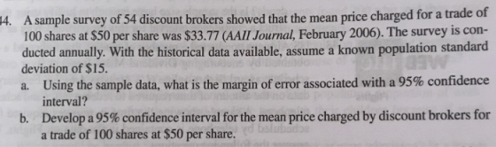 A sample survey of 54 discount brokers showed that the mean price charged for a trade of 100 shares at $50 per share was $33.77 (AAI Journal, February 2006). The survey is con- ducted annually. With the historical data available, assume a known population standard deviation of $15. a. Using the sample data, what is the margin of error associated with a 95% confidence 4. interval? Develop a 95% confidence interval for the mean price charged by discount brokers for a trade of 100 shares at $50 per share. b.