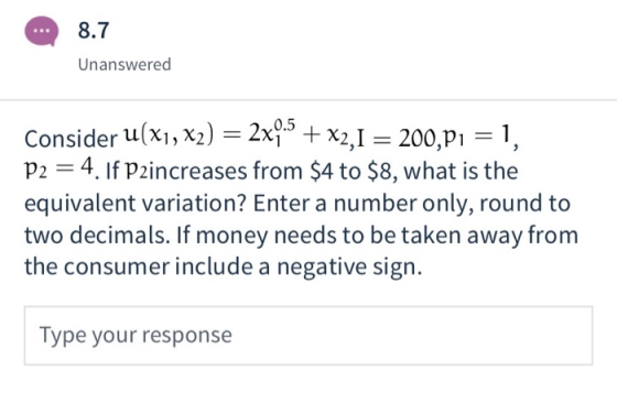 8.7 Unanswered Consider u(x1, x2) = 2x9.5 + x2,1 = 200,21 = 1, P2 = 4. If Paincreases from $4 to $8, what is the equivalent v