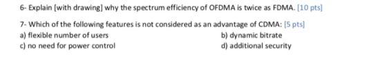 6- Explain (with drawing] why the spectrum efficiency of OFDMA is twice as FDMA. [10 pts) 7. Which of the following features