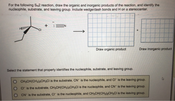 For the following SN2 reaction, draw the organic and inorganic products of the reaction, and identify the nucleophile, substrate, and leaving group. Include wedge/dash bonds and H on a stereocenter Draw organic product Draw inorganic product Select the statement that properly identifies the nucleophile, substrate, and leaving group. O CH3CH(CH2)2CHsCl is the substrate, CN is the nucleophile, and CI is the leaving group. O Cr is the substrate, CH3CH(CH2)CH3Cl is the nucleophile, and CN is the leaving group. O CN is the substrate, Cr is the nucleophile, and CHiCH(CHalkCHsCl is the leaving group.
