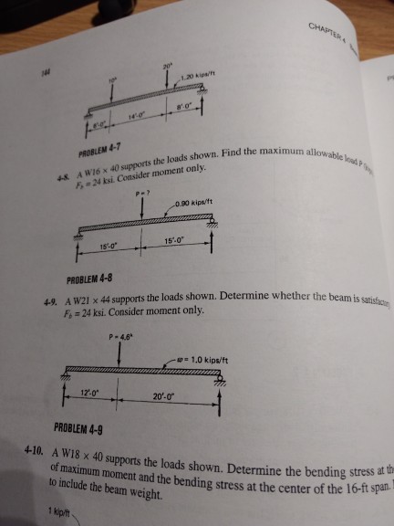 CHA 1.20 kipa/ 80 PROBLEM 4-7 the loads shown. Find the maximum allowab shown. Fin A WI6 x 40 supports F,-24 ksi Consider moment only le 4x 0.90 kips/1t 15-0 15.0 PROBLEM 4-8 A W21 x 44 supports the loads shown. Determine whether the beamis F, 24 ksi. Consider moment only. P- 4.6 w 1.0 kips/ft 12-0 20-0 PROBLEM 4-9 410. A W18 x 40 supports the loads shown. Determine the bending s of maximum moment and the bending stress at the center of the to include the beam weight. ter of the 16-ft span.