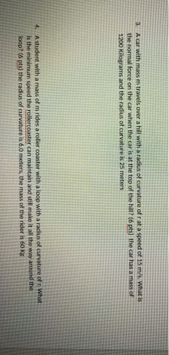 3. A car with mass m travels over a hill with a radius of curvature of r at a speed of 15 m/s. What is the normal force on th