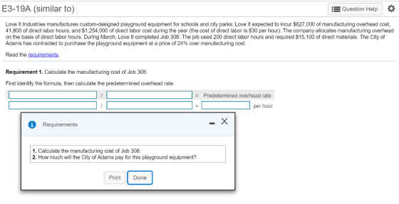 E3-19A (similar to) Question Help Love It Industries manufactures custom-designed playground equipment for schools and city parks. Love It expected to incur $627,000 of manufacturing overhead cost, 41,800 of direct labor hours, and $1,254,000 of direct labor cost during the year (the cost of direct labor is $30 per hour). The company allocates manufacturing overhead on the basis of direct labor hours. During March, Love It completed Job 308. The job used 200 direct labor hours and required $15,100 of direct materials. The City of Adams has contracted to purchase the playground equipment at a price of 24% over manufacturing cost. Read the requirements Requirement 1. Calculate the manufacturing cost of Job 308. First identify the formula, then calculate the predetermined overhead rate Predetermined overhead rate z per hour i Requirements 1. Calculate the manufacturing cost of Job 308. 2. How much will the City of Adams pay for this playground equipment? Print Done