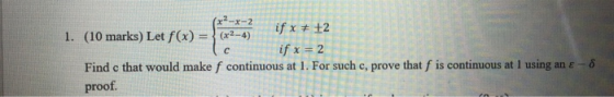 x2-x-2 с 1. (10 marks) Let f(x) = (x2-4) if x # +2 if x = 2 Find c that would make f continuous at 1. For such c, prove that