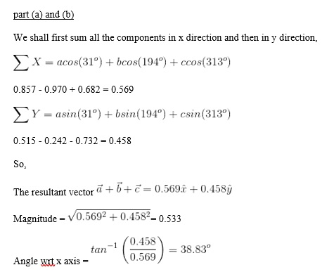 part (a) and (b) We shall first sum all the components in x direction and then in y direction x-acos(31) bos(194°) + ccos(313°) 0.857 0.970 0.682 0.569 Y- asin(31°) +bsin(194°) + csin (313°) 0.515 0.242 - 0.732 0.458 So, The resultant vect0.569 +0.458ý Magnitude - V0.5692 +0.4580.533 0.458) 38.83 tan-1 (0.558)-38.8r tan 0.569 Angle wrt x axis-
