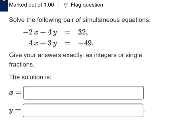 Marked out of 1.00 P Flag question Solve the following pair of simultaneous equations. - 2 x – 4y = 32, 4x + 3y = –49. Give y