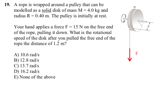 19. A rope is wrapped around a pulley that can be modelled as a solid disk of mass M = 4.0 kg and radius R 0.40 m. The pulley