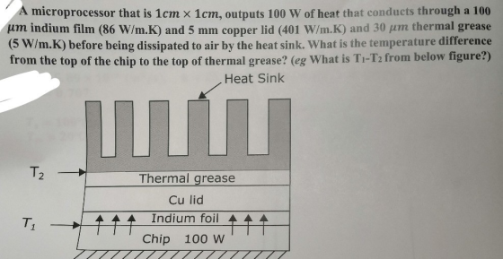 A microprocessor that is 1cm × 1cm, outputs 100 W of heat that conducts through a 100 um indium film (86 W/m K) and 5 mm copper lid (401 W/rn K) and 30 μηη thermal grease 5 W/m.K) before being dissipated to air by the heat sink. What is the temperature difference from the top of the chip to the top of thermal grease? (eg What is Ti-T2 from below figure?) Heat Sink 2 Thermal grease Cu lid Indium foil Chip 100 W