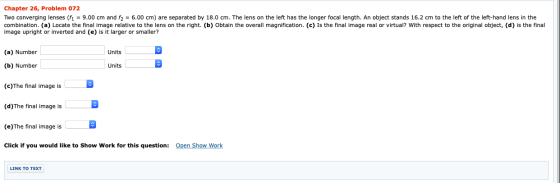 Chapter 26, Problem 072 Two converging lenses (f1 = 9.00 cm and f2 = 6.00 cm) are separated by 18.0 cm. The lens on the left