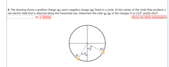 6. The drawing shows a positive charge (qı) and a negative charge (g2) fixed to a circle. At the center of the circle they produce a net electric field that is directed along the horizontal axis. Determine the ratio q1/92 of the charges if α=33.0° and β=560。 x1.52218 Show my other submissions 42 1/