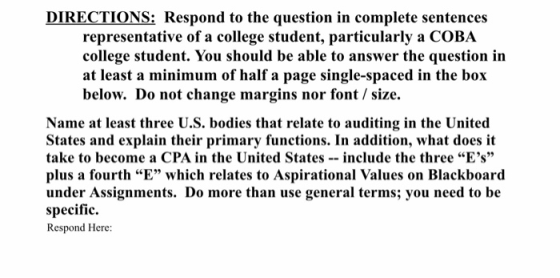 DIRECTIONS: Respond to the question in complete sentences representative of a college student, particularly a COBA college student. You should be able to answer the question in at least a minimum of half a page single-spaced in the box below. Do not change margins nor font size. Name at least three U.S. bodies that relate to auditing in the United States and explain their primary functions. In addition, what does it take to become a CPA in the United Statesinclude the three Es plus a fourth E which relates to Aspirational Values on Blackboard under Assignments. Do more than use general terms; you need to be specific. Respond Here: