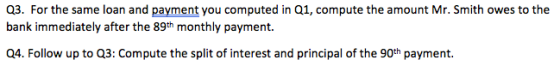 Q3. For the same loan and payment you computed in Q1, compute the amount Mr. Smith owes to the bank immediately after the 89th monthly payment. Q4. Follow up to Q3: Compute the split of interest and principal of the 90th payment.