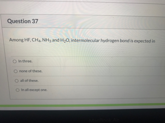 Question 37 Among HF, CH4, NH3 and H20, intermolecular hydrogen bond is expected in In three. O none of these. O all of these