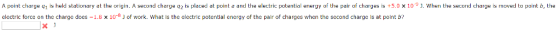 A point charge q1 is held stationary at the origin. A second charge q2 is placed at point a and the electric potential energy of the pair of charges is +5.0 x 10. When the second charge is moved to point b, the electric force on the charge docs -1.8 x 10- ) of work. What is the electric potential energy of the pair of charges when the second charge is at point b