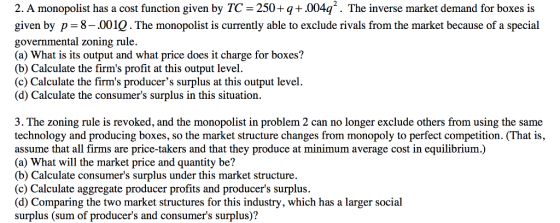 2. A monopolist has a cost function given by TC -250+q+.004q2. The inverse market demand for boxes is given by p = governmental zoning rule. (a) What is its output and what price does it charge for boxes? (b) Calculate the firms profit at this output level. (c) Calculate the firms producers surplus at this output level. (d) Calculate the consumers surplus in this situation. 8-.001Q. The monopolist is currently able to exclude rivals from the market because of a special 3. The zoning rule is revoked, and the monopolist in problem 2 can no longer exclude others from using the same technology and producing boxes, so the market structure changes from monopoly to perfect competition. (That is, assume that all firms are price-takers and that they produce at minimum average cost in equilibrium.) (a) What will the market price and quantity be? (b) Calculate consumers surplus under this market structure. (c) Calculate aggregate producer profits and producers surplus. (d) Comparing the two market structures for this industry, which has a larger social surplus (sum of producers and consumers surplus)?