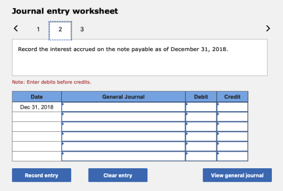 Journal entry worksheet < 1 2 3 Record the interest accrued on the note payable as of December 31, 2018. Note: Enter debits b